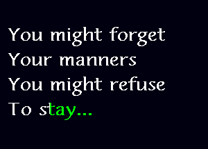 You might forget
Your manners

You might refuse
To stay...
