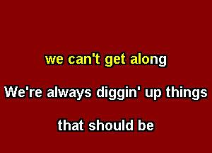 we can't get along

We're always diggin' up things

that should be