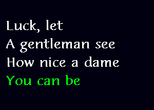 Luck, let
A gentleman see

How nice a dame
You can be