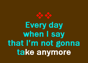 Every day

when I say
that I'm not gonna
take anymore