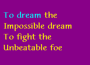To dream the
Impossible dream

To fight the
Unbeatable foe