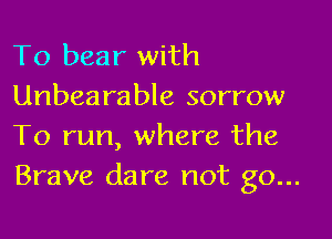 To bear with
Unbearable sorrow

To run, where the
Brave dare not go...