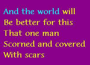 And the world will
Be better for this
That one man

Scorned and covered
With scars