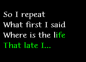 So I repeat
What first I said

Where is the life
That late I...