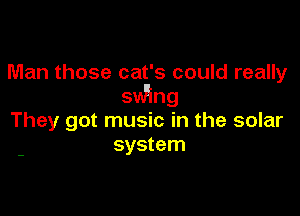Man those cat's could really
swing

They got music in the solar
system