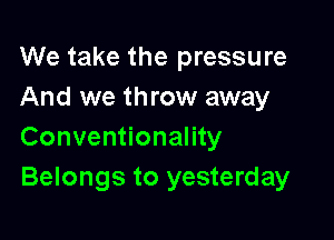 We take the pressure
And we throw away

Conventionality
Belongs to yesterday