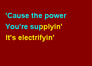 'Cause the power
You're supplyin'

It's electrifyin'