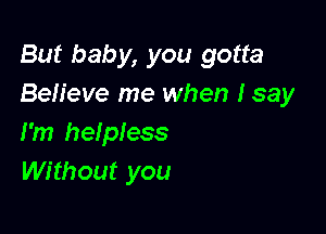 But baby, you gotta
Believe me when I say

I'm helpiess
Without you