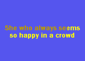 She who always seems

so happy in a crowd