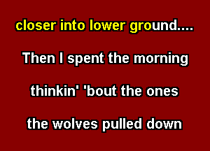 closer into lower ground....
Then I spent the morning
thinkin' 'bout the ones

the wolves pulled down