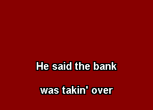 He said the bank

was takin' over