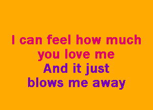 I can feel how much
you love me
And it just
blows me away