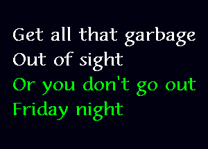 Get all that garbage
Out of sight

Or you don't go out
Friday night