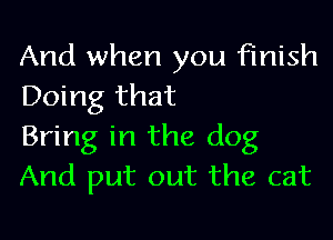 And when you finish
Doing that

Bring in the dog
And put out the cat