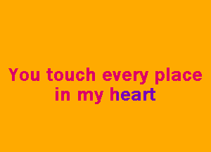 You touch every place
in my heart