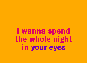 I wanna spend
the whole night
in your eyes