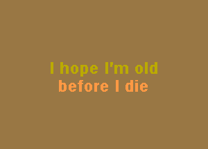 I hope I'm old

before I die