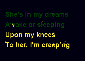N

Upon my knees
To her, I'm creephg