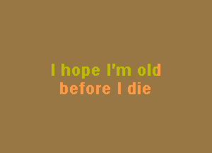 I hope I'm old

before I die