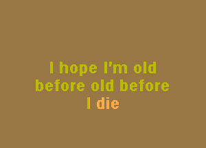 I hope I'm old

before old before
I die