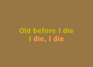 Old before I die

I die, I die