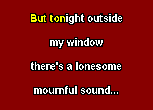 But tonight outside

my window
there's a lonesome

mournful sound...