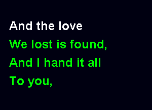 And the love
We lost is found,

And I hand it all
To you,
