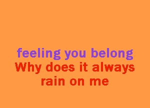 feeling you belong
Why does it always
rain on me