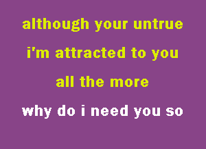 although your untrue
i'm attracted to you

all the more

why do i need you so