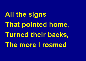 All the signs
That pointed home,

Turned their backs,
The more I roamed