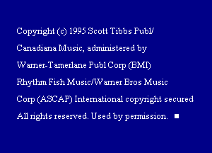 Copyright (c) 1995 Scott Tibbs Pubbr
Canadiana Music, administered by

Wamer-T amerlane Publ Corp (BMI)

Rhythm Fish Musichamer Bros Music

Corp (ASCAP) International copyright secured
All rights reserve (1. Used by permis sion. I