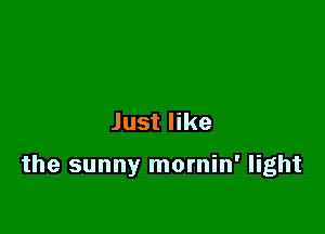 Just like

the sunny mornin' light