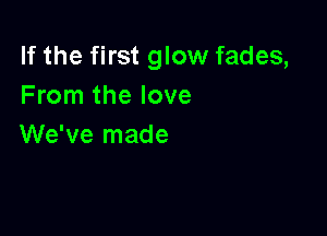 If the first glow fades,
From the love

We've made