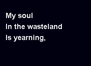 My soul
In the wasteland

Is yearning,