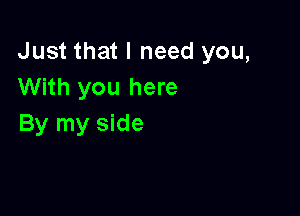 Just that I need you,
With you here

By my side