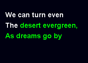 We can turn even
The desert evergreen,

As dreams go by