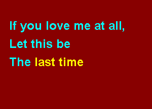 If you love me at all,
Let this be

The last time