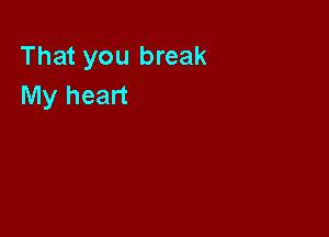 That you break
My heart
