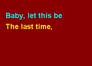 Baby, let this be
The last time,