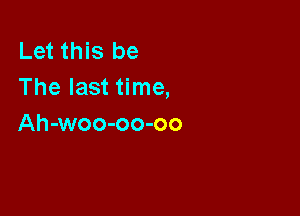 Let this be
The last time,

Ah-woo-oo-oo