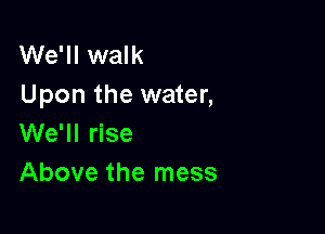 We'll walk
Upon the water,

We'll rise
Above the mess