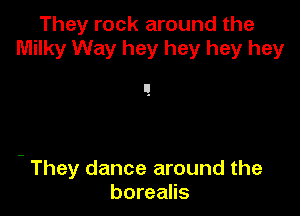 They rock around the
Milky Way hey hey hey hey

- They dance around the
borealis