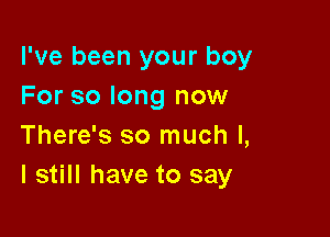 I've been your boy
For so long now

There's so much I,
I still have to say