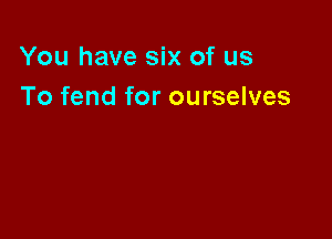 You have six of us
To fend for ourselves