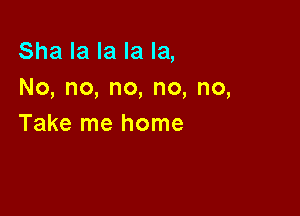 Sha la la la la,
No,no,no,no,no,

Take me home