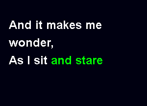 And it makes me
wonder,

As I sit and stare