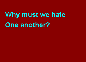 Why must we hate
One another?