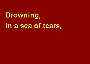 Drowning,

In a sea of tears,