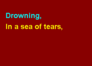 Drowning,

In a sea of tears,