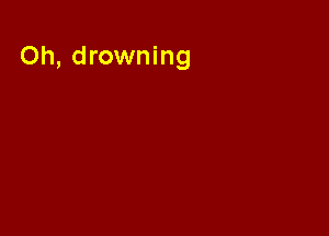 Oh, drowning